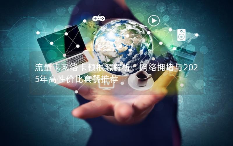 流量卡网络卡顿根源解析：网络拥堵与2025年高性价比套餐推荐