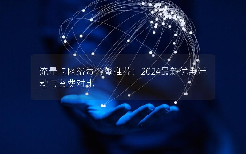 流量卡网络费套餐推荐：2024最新优惠活动与资费对比