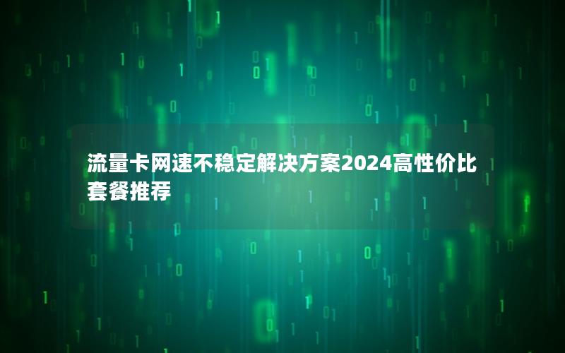 流量卡网速不稳定解决方案2024高性价比套餐推荐