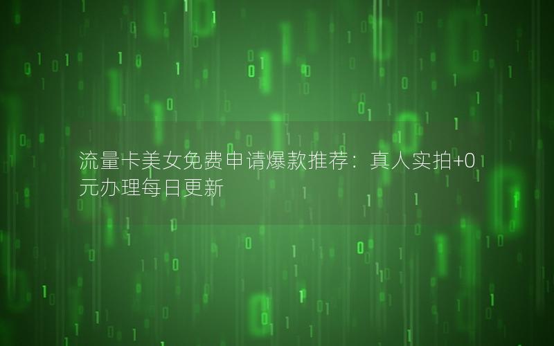 流量卡美女免费申请爆款推荐：真人实拍+0元办理每日更新