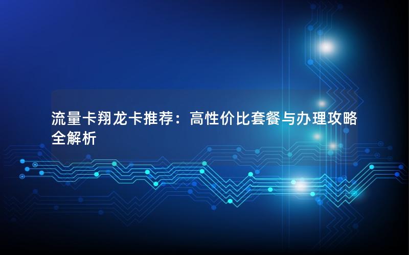 流量卡翔龙卡推荐：高性价比套餐与办理攻略全解析