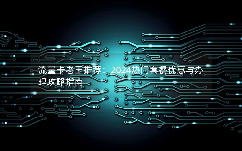 流量卡老王推荐：2024热门套餐优惠与办理攻略指南