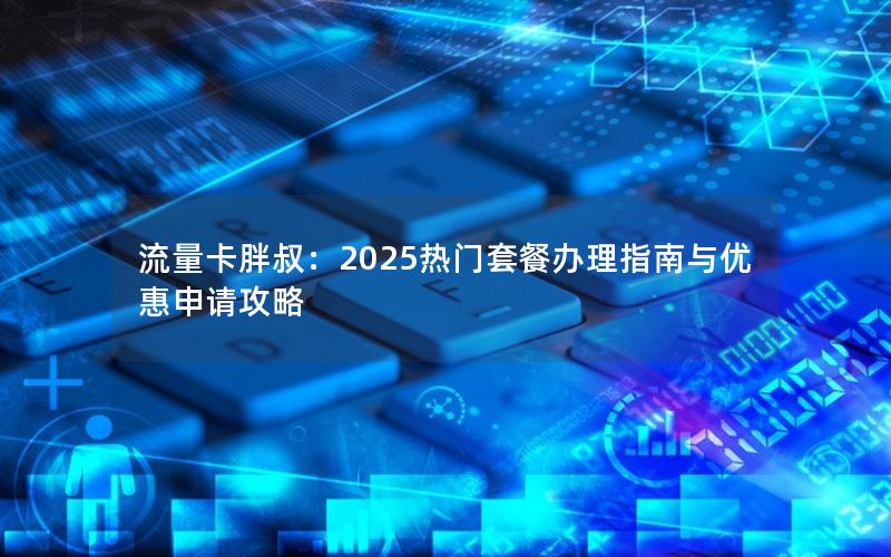 流量卡胖叔：2025热门套餐办理指南与优惠申请攻略