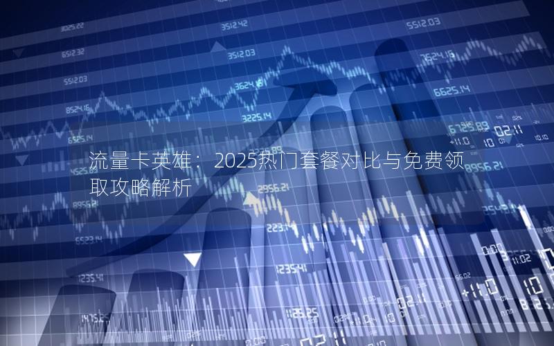 流量卡英雄：2025热门套餐对比与免费领取攻略解析