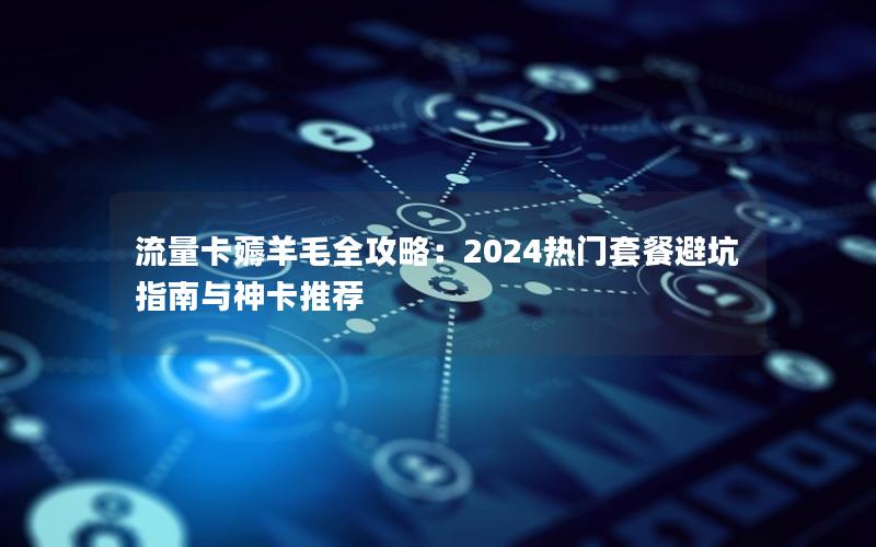 流量卡薅羊毛全攻略：2024热门套餐避坑指南与神卡推荐