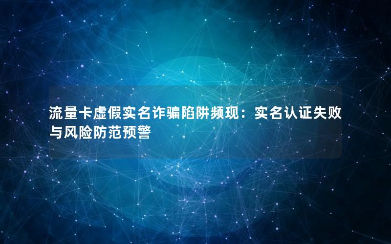 流量卡虚假实名诈骗陷阱频现：实名认证失败与风险防范预警