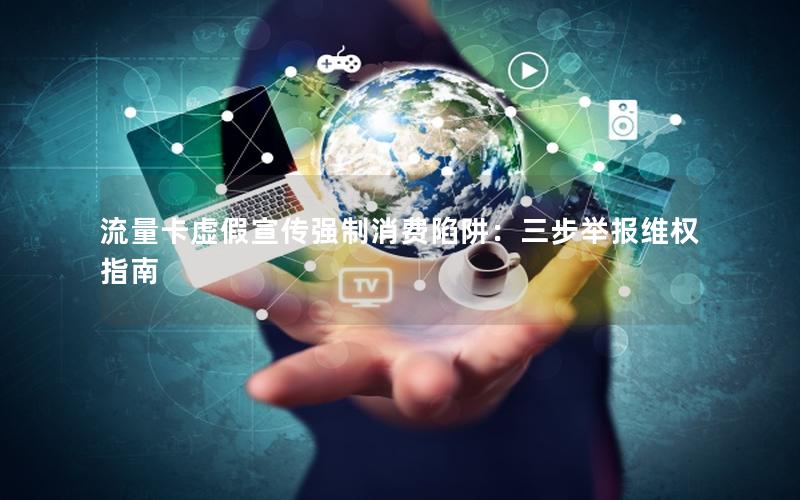 流量卡虚假宣传强制消费陷阱：三步举报维权指南