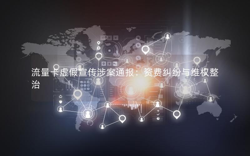 流量卡虚假宣传涉案通报：资费纠纷与维权整治