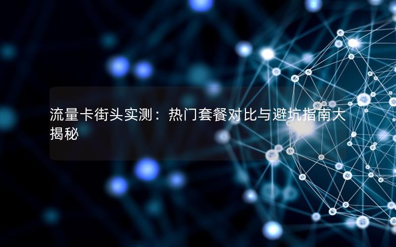 流量卡街头实测：热门套餐对比与避坑指南大揭秘