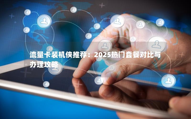流量卡装机侠推荐：2025热门套餐对比与办理攻略