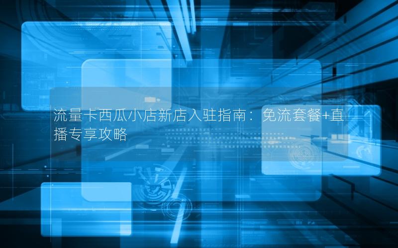 流量卡西瓜小店新店入驻指南：免流套餐+直播专享攻略