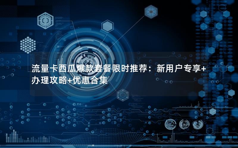 流量卡西瓜爆款套餐限时推荐：新用户专享+办理攻略+优惠合集
