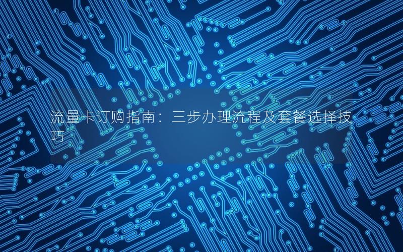 流量卡订购指南：三步办理流程及套餐选择技巧
