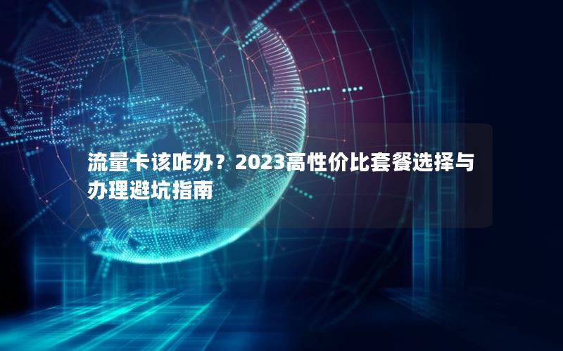 流量卡该咋办？2023高性价比套餐选择与办理避坑指南