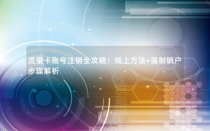 流量卡账号注销全攻略：线上方法+强制销户步骤解析