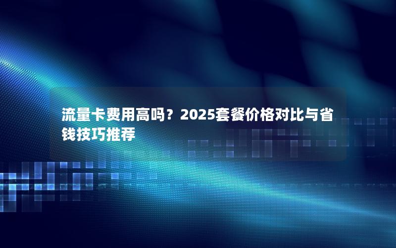 流量卡费用高吗？2025套餐价格对比与省钱技巧推荐