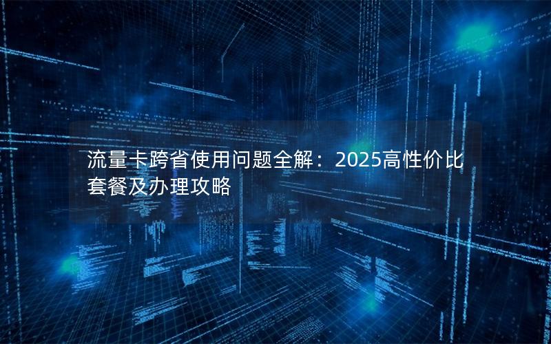 流量卡跨省使用问题全解：2025高性价比套餐及办理攻略