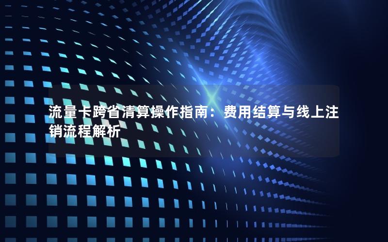 流量卡跨省清算操作指南：费用结算与线上注销流程解析