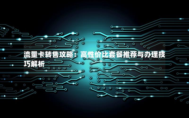 流量卡转售攻略：高性价比套餐推荐与办理技巧解析