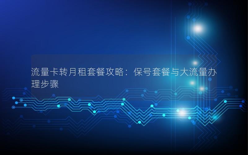 流量卡转月租套餐攻略：保号套餐与大流量办理步骤