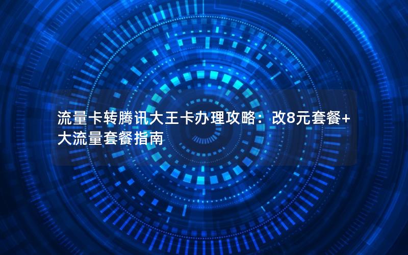 流量卡转腾讯大王卡办理攻略：改8元套餐+大流量套餐指南
