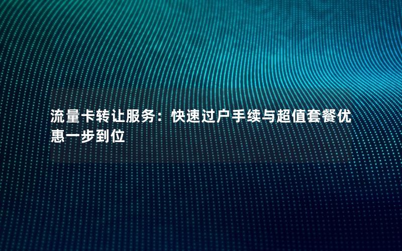 流量卡转让服务：快速过户手续与超值套餐优惠一步到位