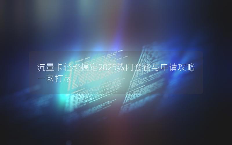 流量卡轻松搞定2025热门套餐与申请攻略一网打尽