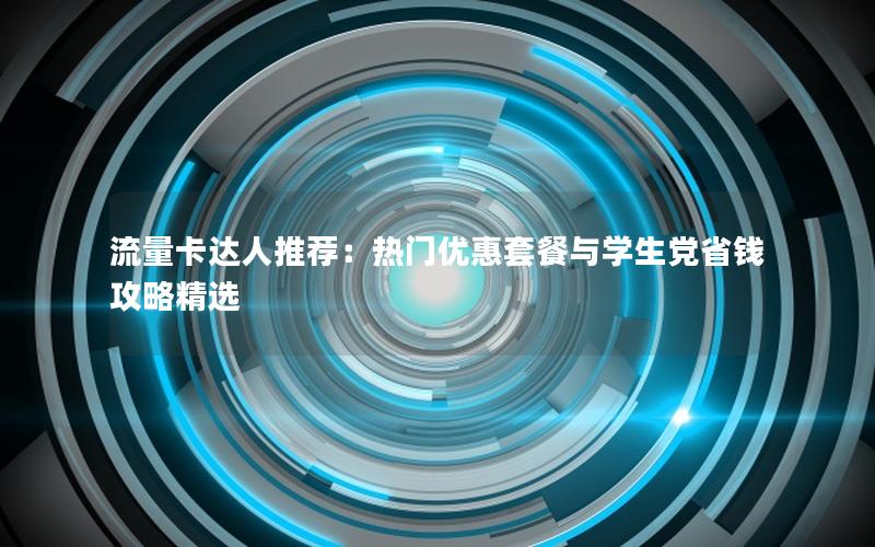 流量卡达人推荐：热门优惠套餐与学生党省钱攻略精选