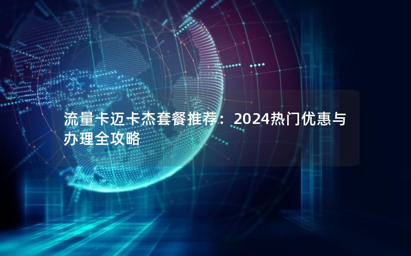 流量卡迈卡杰套餐推荐：2024热门优惠与办理全攻略