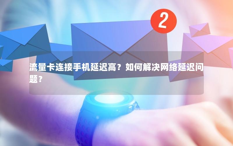流量卡连接手机延迟高？如何解决网络延迟问题？