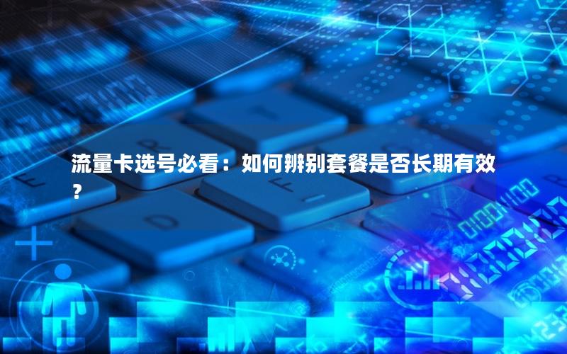 流量卡选号必看：如何辨别套餐是否长期有效？