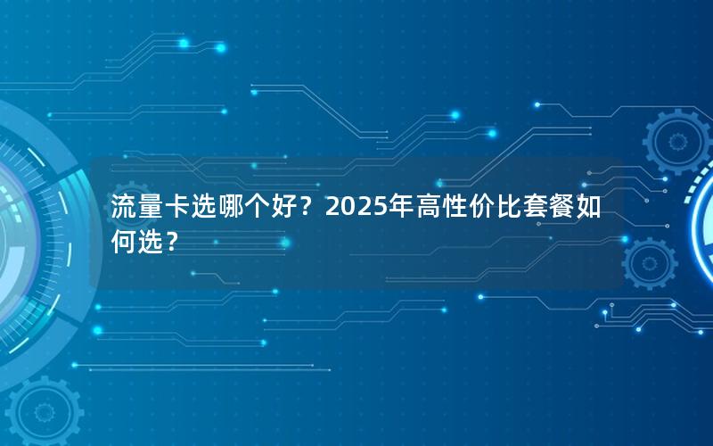 流量卡选哪个好？2025年高性价比套餐如何选？