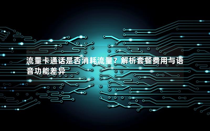流量卡通话是否消耗流量？解析套餐费用与语音功能差异