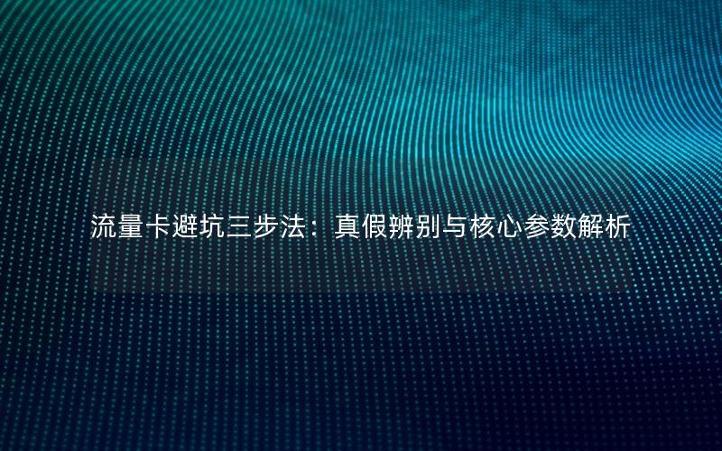 流量卡避坑三步法：真假辨别与核心参数解析