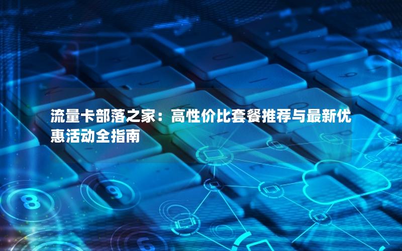 流量卡部落之家：高性价比套餐推荐与最新优惠活动全指南