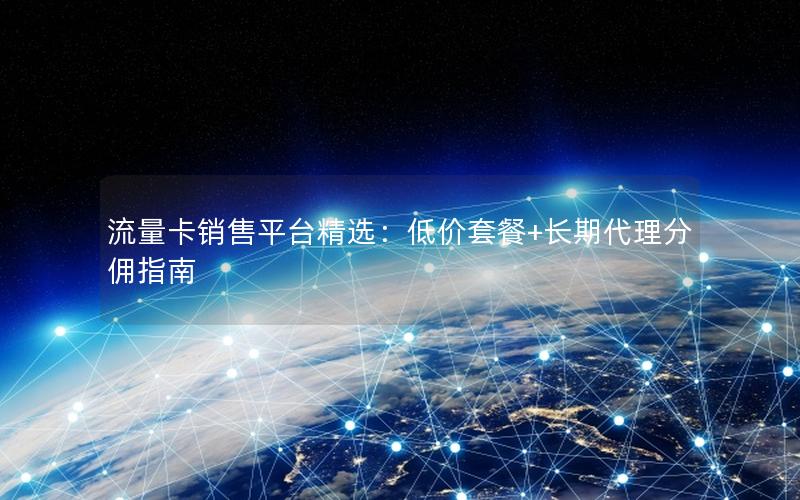 流量卡销售平台精选：低价套餐+长期代理分佣指南