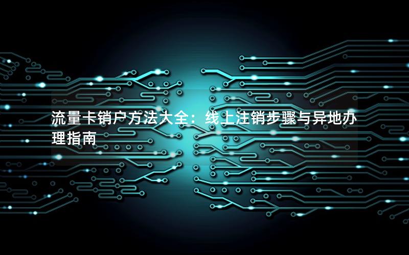 流量卡销户方法大全：线上注销步骤与异地办理指南