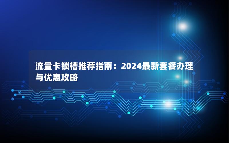 流量卡锁槽推荐指南：2024最新套餐办理与优惠攻略