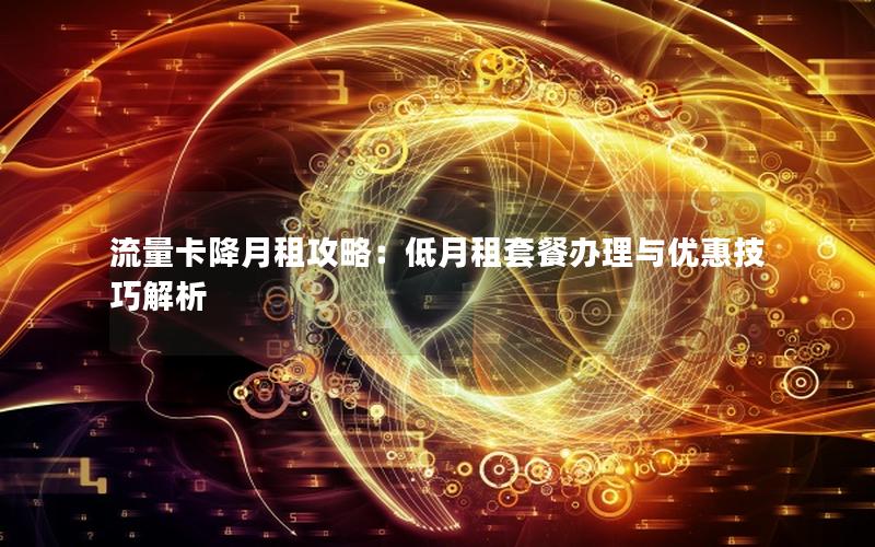 流量卡降月租攻略：低月租套餐办理与优惠技巧解析