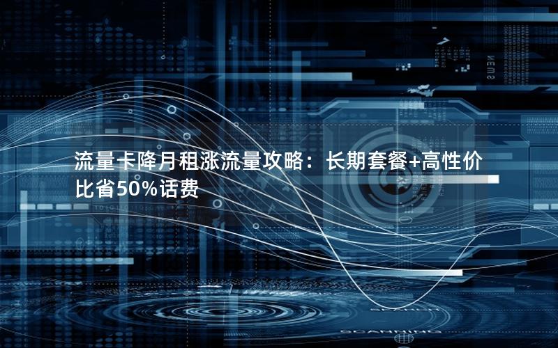 流量卡降月租涨流量攻略：长期套餐+高性价比省50%话费