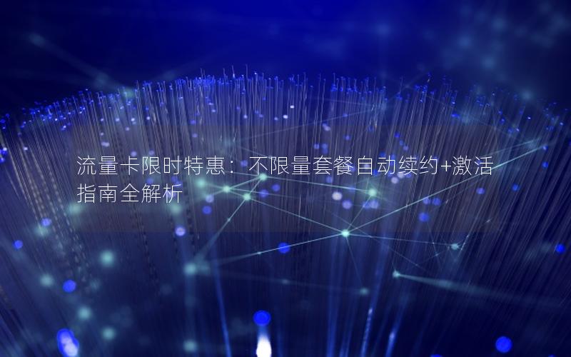 流量卡限时特惠：不限量套餐自动续约+激活指南全解析