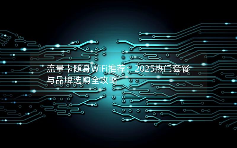 流量卡随身WiFi推荐：2025热门套餐与品牌选购全攻略