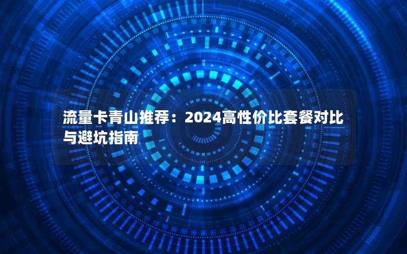 流量卡青山推荐：2024高性价比套餐对比与避坑指南