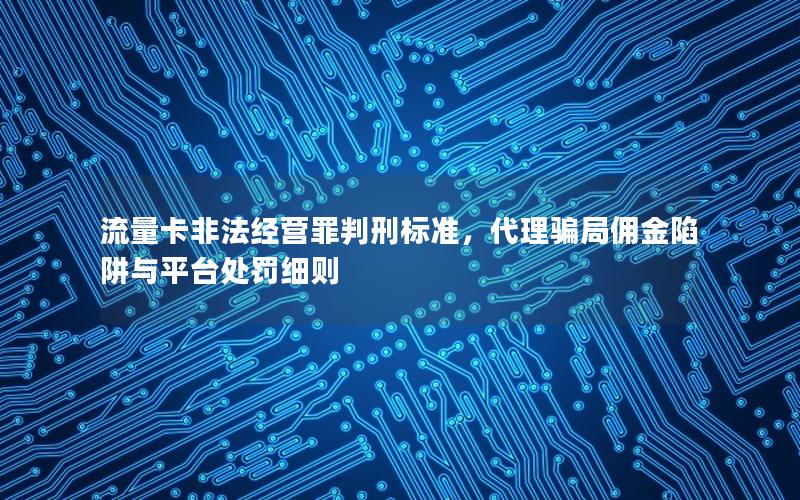 流量卡非法经营罪判刑标准，代理骗局佣金陷阱与平台处罚细则