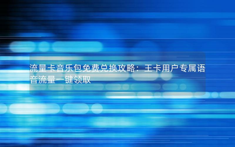 流量卡音乐包免费兑换攻略：王卡用户专属语音流量一键领取