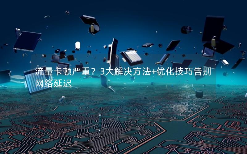 流量卡顿严重？3大解决方法+优化技巧告别网络延迟