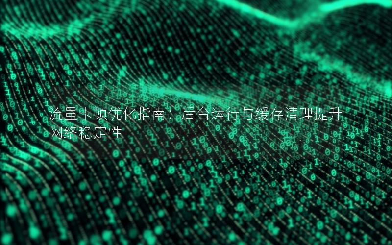 流量卡顿优化指南：后台运行与缓存清理提升网络稳定性