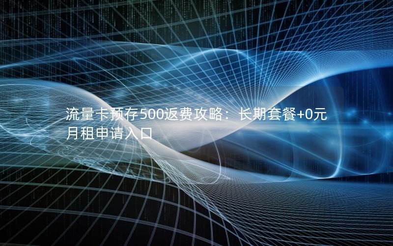 流量卡预存500返费攻略：长期套餐+0元月租申请入口