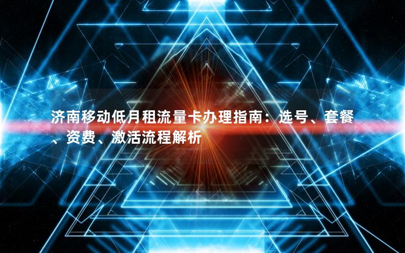 济南移动低月租流量卡办理指南：选号、套餐、资费、激活流程解析