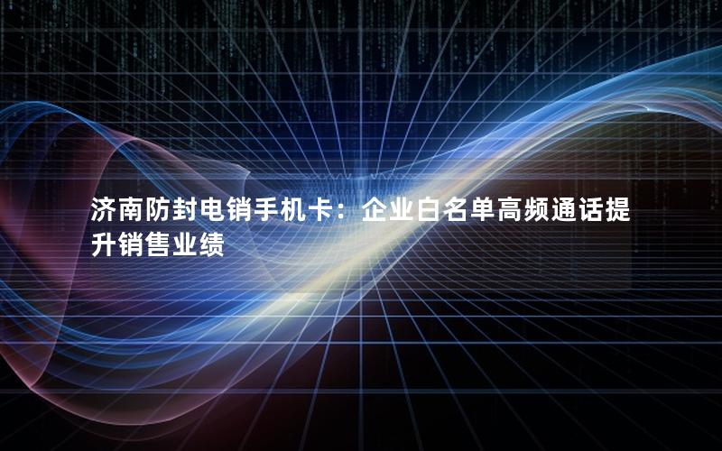 济南防封电销手机卡：企业白名单高频通话提升销售业绩